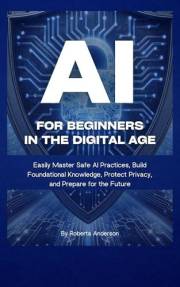 AI for Beginners in the Digital Age: Easily Master Safe AI Practices, Build Foundational Knowledge, Protect Privacy, and Prep
