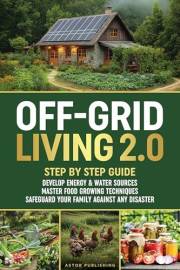 Off-Grid Living 2.0: Step by Step Guide to Develop Energy & Water Sources, Master Food Growing Techniques & Safeguard Your Fa