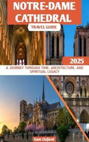 Notre-Dame Cathedral Travel Guide : A Journey Through Time, Architecture, And Spiritual Legacy (Global Adventure Guide Book 3
