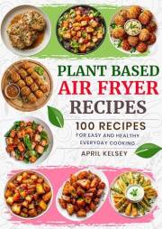 Plant Based Air Fryer Recipes: 100 Recipes for Easy and Healthy Everyday Cooking