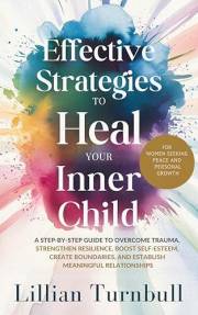 Effective Strategies to Heal Your Inner Child: A Step-by-Step Guide to Overcome Trauma, Strengthen Resilience, Boost Self-Est