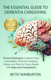 The Essential Guide to Dementia Caregiving: Proven Strategies to Reduce Stress, Manage Daily Care, and Navigate Future Needs