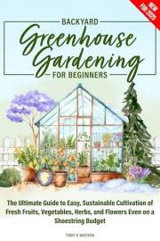 Backyard Greenhouse Gardening for Beginners: The Ultimate Guide to Easy, Sustainable Cultivation of Fresh Fruits, Vegetables,
