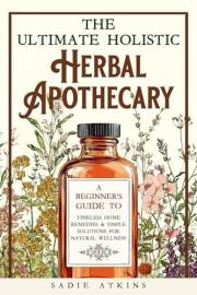 The Ultimate Holistic Herbal Apothecary: A Beginner's Guide to Timeless Home Remedies & Simple Solutions for Natural Wellness