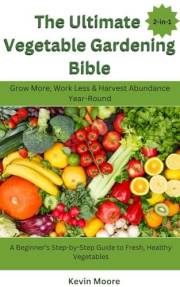 The Ultimate Vegetable Gardening Bible: Grow More, Work Less & Harvest Abundance Year-Round : A Beginner’s Step-by-Step Guide