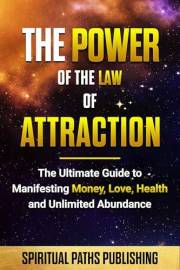The Power Of The Law Of Attraction: The Ultimate Guide To Manifesting Money, Love, Health And Unlimited Abundance (The Path t