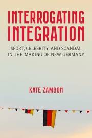 Interrogating Integration: Sport, Celebrity, and Scandal in the Making of New Germany (Social History, Popular Culture, And P Interrogating Integration: Sport, Celebrity, and Scandal in the Making of New Germany (Social History, Popular Culture, And P