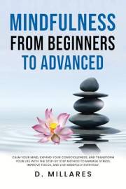MINDFULNESS FROM BEGINNERS TO ADVANCED: CALM YOUR MIND, EXPAND YOUR CONSCIOUSNESS, AND TRANSFORM YOUR LIFE WITH THE STEP-BY-S