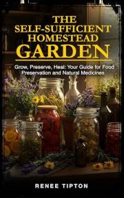 The Self-Sufficient Homestead Garden : Grow, Preserve, Heal: Your Guide for Food Preservation and Natural Medicines (The Self