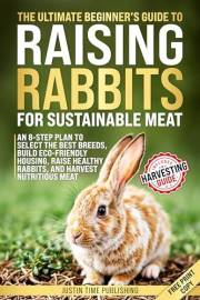 The Ultimate Beginner's Guide to Raising Rabbits for Sustainable Meat: In 8 Steps Choose the Best Breeds, Build Eco Housing,