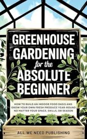 Greenhouse Gardening for the Absolute Beginner: How to Build an Indoor Food Oasis and Grow Your Own Fresh Produce Year-Round,