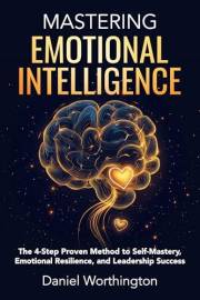 Mastering Emotional Intelligence: The 4-Step Proven Method to Self-Mastery, Emotional Resilience, and Leadership Success