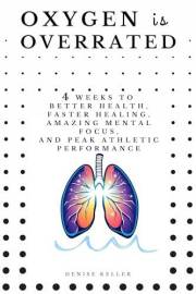 Oxygen is Overrated: 4 Weeks to Better Health, Faster Healing, Amazing Mental Focus, and Peak Athletic Performance