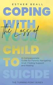 Coping With the Loss of Your Child to Suicide: A Compassionate Guide for Parents Navigating Grief, Finding Support and Healin