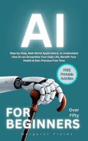 AI For Beginners Over Fifty: Step-by-Step, Real-World Applications to Understand How AI can Streamline Your Daily Life, Benef