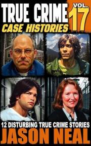 True Crime Case Histories - Volume 17: 12 Disturbing True Crime Stories of Murder, Deception, and Mayhem