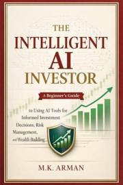 The Intelligent AI Investor: A Beginner’s Guide to Using AI Tools for Informed Investment Decisions, Risk Management, and Wea