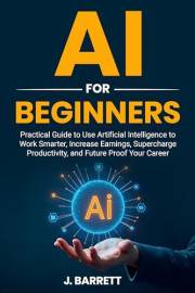 AI for Beginners: Practical Guide to Use Artificia Intelligence to Work Smarter, Increase Earnings, Supercharge Productivity,