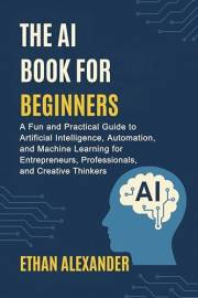 THE AI BOOK FOR BEGINNERS : A Fun and Practical Guide to Artificial Intelligence, Automation, and Machine Learning for Entrep