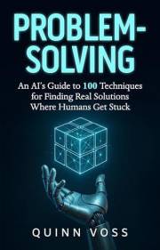 Problem-Solving: An AI’s Guide to 100 Techniques for Finding Real Solutions Where Humans Get Stuck (Think Smarter)