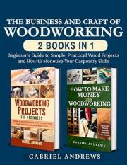 The Business and Craft of Woodworking (2 Books in 1): Beginner’s Guide to Simple, Practical Wood Projects and How to Monetize