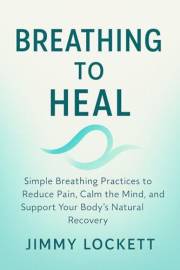 Breathing to Heal: Simple Breathing Practices to Reduce Pain, Calm the Mind, and Support Your Body's Natural Recovery (The 