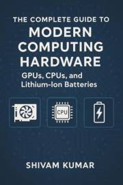 The Complete Guide to Modern Computing Hardware: GPUs, CPUs, and Lithium-Ion Batteries: From Silicon to AI: How Processors an