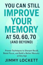You Can Still Improve Your Memory at 50, 60, 70 (and Beyond): Proven Techniques to Sharpen Recall, Boost Focus, and Build a B