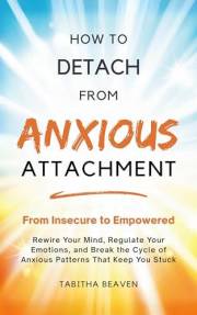 How to Detach from Anxious Attachment: From Insecure to Empowered. Rewire Your Mind, Regulate Your Emotions, and Break the Cy