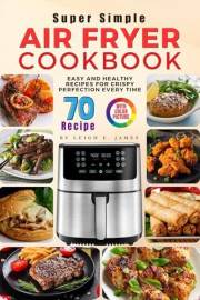 Super Simple Air Fryer Cookbook: 70 Easy and Healthy Recipes for Crispy Perfection Every Time — with Full-Color Pictures