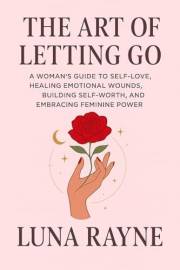 The Art of Letting Go: A Woman’s Guide to Self-Love, Healing Emotional Wounds, Building Self-Worth, and Embracing Feminine Po