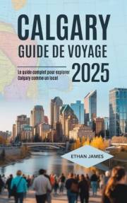 Guide de voyage de Calgary 2025: Le guide complet pour explorer Calgary comme un local (French Edition)