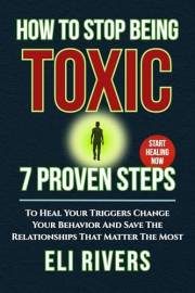 How to Stop Being Toxic: 7 Proven Steps To Heal Your Triggers Change Your Behavior And Save The Relationships That Matter The