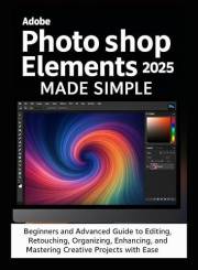 Adobe Photoshop Elements 2025 Made Simple: Beginners and Advanced Guide to Editing, Retouching, Organizing, Designing, Enhanc Adobe Photoshop Elements 2025 Made Simple: Beginners and Advanced Guide to Editing, Retouching, Organizing, Designing, Enhanc