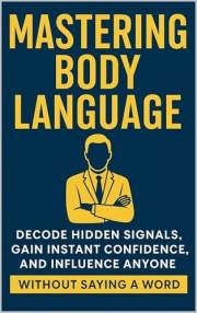 Mastering Body Language: Decode Hidden Signals, Gain Instant Confidence, and Influence Anyone Without Saying a Word