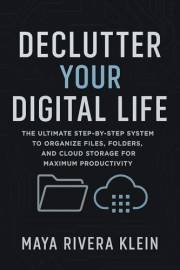 Declutter Your Digital Life: The Ultimate Step-by-Step System to Organize Files, Folders, and Cloud Storage for Maximum Produ