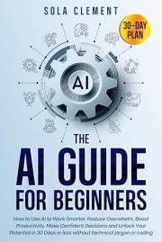 AI Guide for Beginners: How to Use AI to Work Smarter, Reduce Overwhelm, Boost Productivity, Make Confident Decisions and Unl