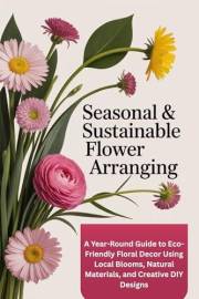Seasonal & Sustainable Flower Arranging: A Year-Round Guide to Eco-Friendly Floral Decor Using Local Blooms, Natural Material Seasonal & Sustainable Flower Arranging: A Year-Round Guide to Eco-Friendly Floral Decor Using Local Blooms, Natural Material