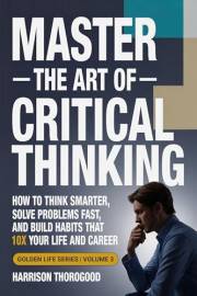Master the Art of Critical Thinking: How to Think Smarter, Solve Problems Fast, and Build Habits That 10x Your Life and Caree