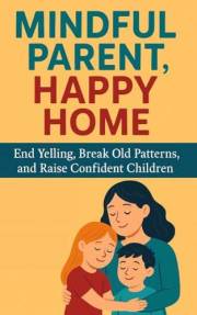 Mindful Parent, Happy Home: End Yelling, Break Old Patterns, and Raise Confident Children