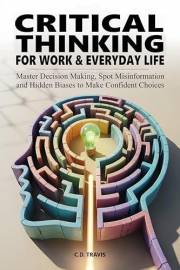 CRITICAL THINKING FOR WORK & EVERYDAY LIFE: Master Decision Making, Spot Misinformation and Hidden Biases to Make Confident C