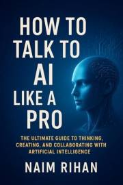 How to Talk to AI Like a Pro: The Ultimate Guide to Thinking, Creating, and Collaborating with Artificial Intelligence (AI fo