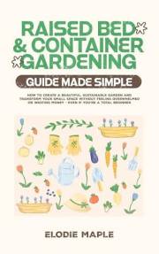 Raised Bed and Container Gardening Guide Made Simple: How to Create a Beautiful, Sustainable Garden and Transform Your Small