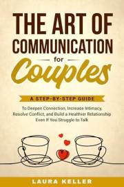 The Art of Communication for Couples : A Step-by-Step Guide to Deepen Connection, Increase Intimacy, Resolve Conflict, and Bu