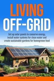 Living Off-Grid: Set up Solar Panels to Conserve Energy, Install Water Systems for Clean Water and Create Sustainable Gardens