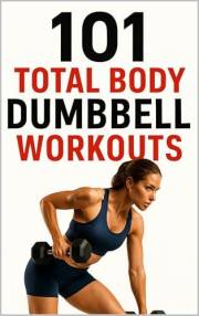 101 Total Body Dumbbell Workouts: Build Strength, Burn Fat, and Transform Your Body with Simple Exercises for Every Fitness L