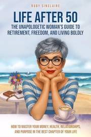 LIFE AFTER 50 The Unapologetic Woman's Guide to Retirement, Freedom, and Living Boldly: How to Master Your Money, Health, Rel