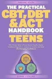 The Practical CBT, DBT and ACT Handbook for Teens: 100+ Proven Skills to Boost Mental Health, Master Emotional Regulation, Ov