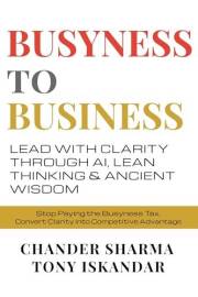 BUSYNESS TO BUSINESS: Lead with Clarity through AI, Lean Thinking and Ancient Wisdom