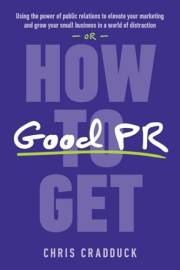 How to Get Good PR: Using the Power of Public Relations to Elevate Your Marketing and Grow Your Small Business in a World of